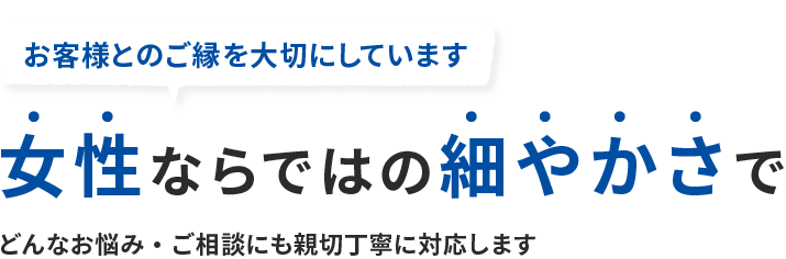 女性ならではの細やかさで どんなお悩み・ご相談にも親切丁寧に対応します